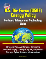 Title: U.S. Air Force (USAF) Energy Policy: Horizons Science and Technology Vision, Strategic Plan, Air Domain, Harvesting, Game-changing Concepts, Space, Propulsion, Storage, Cyber Domain, Infrastructure, Author: Progressive Management