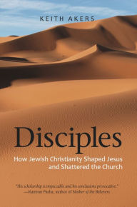 Title: Disciples: How Jewish Christianity Shaped Jesus and Shattered the Church, Author: Keith Akers