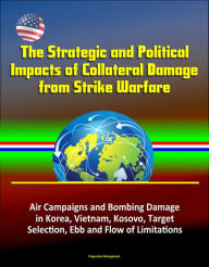 Title: The Strategic and Political Impacts of Collateral Damage from Strike Warfare: Air Campaigns and Bombing Damage in Korea, Vietnam, Kosovo, Target Selection, Ebb and Flow of Limitations, Author: Progressive Management