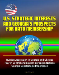 Title: U.S. Strategic Interests and Georgia's Prospects for NATO Membership: Russian Aggression in Georgia and Ukraine, Fear in Central and Eastern European Nations, Georgia Geostrategic Importance, Author: Progressive Management