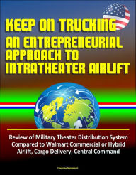 Title: Keep On Trucking: An Entrepreneurial Approach to Intratheater Airlift - Review of Military Theater Distribution System Compared to Walmart Commercial or Hybrid Airlift, Cargo Delivery, Central Command, Author: Progressive Management