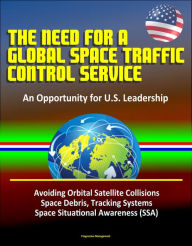 Title: The Need for a Global Space Traffic Control Service: An Opportunity for U.S. Leadership - Avoiding Orbital Satellite Collisions, Space Debris, Tracking Systems, Space Situational Awareness (SSA), Author: Progressive Management