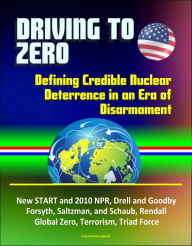 Title: Driving to Zero: Defining Credible Nuclear Deterrence in an Era of Disarmament - New START and 2010 NPR, Drell and Goodby, Forsyth, Saltzman, and Schaub, Rendall, Global Zero, Terrorism, Triad Force, Author: Progressive Management