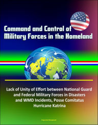 Title: Command and Control of Military Forces in the Homeland: Lack of Unity of Effort between National Guard and Federal Military Forces in Disasters and WMD Incidents, Posse Comitatus, Hurricane Katrina, Author: Progressive Management