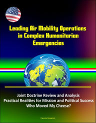 Title: Leading Air Mobility Operations in Complex Humanitarian Emergencies: Joint Doctrine Review and Analysis, Practical Realities for Mission and Political Success, Who Moved My Cheese?, Author: Progressive Management