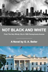Title: Not Black and White: From The Very Windy City to 1600 Pennsylvania Avenue, Author: G. A. Beller