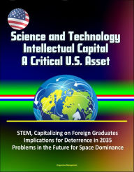 Title: Science and Technology Intellectual Capital, A Critical U.S. Asset: STEM, Capitalizing on Foreign Graduates, Implications for Deterrence in 2035, Problems in the Future for Space Dominance, Author: Progressive Management