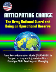 Title: Anticipating Change: The Army National Guard and Being an Operational Reserve - Army Force Generation Model (ARFORGEN) in Support of Iraq and Afghanistan Wars, Paradigm Shift, Tracking and Managing, Author: Progressive Management