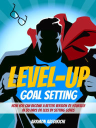 Title: Level-Up Goal Setting: How You Can Become a Better Version of Yourself in 30 Days or Less by Setting Goals, Author: Arrmon Abedikichi