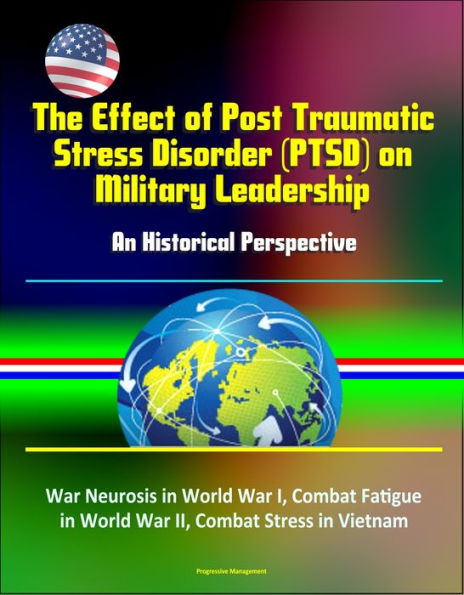 The Effect of Post Traumatic Stress Disorder (PTSD) on Military Leadership: An Historical Perspective - War Neurosis in World War I, Combat Fatigue in World War II, Combat Stress in Vietnam