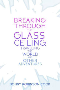 Title: Breaking Through the Glass Ceiling, Traveling the World, and Other Adventures, Author: Bonny Robinson Cook