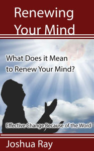 Title: What Does it Mean to Renew Your Mind? Effective Change Because of the Word., Author: Joshua Ray