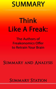 Title: Think Like A Freak: The Authors Of Freakonomics Offer To Retrain Your Brain Summary, Author: Summary Station