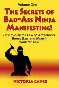 Title: The Secrets of Bad-Ass Ninja Manifesting! How to kick the Law of Attraction's Boney Butt and Make it Work for You! Volume One, Author: Victoria Cayce