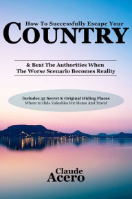 Title: How To Successfully Escape Your Country & Beat The Authorities When The Worse Scenario Becomes Reality, Author: Claude Acero