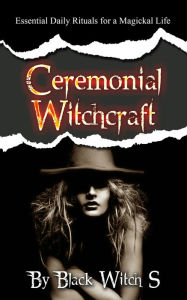 Title: Ceremonial Witchcraft: Essential Daily Rituals for a Magickal Life, Author: Black Witch S