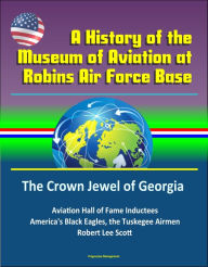 Title: A History of the Museum of Aviation at Robins Air Force Base: The Crown Jewel of Georgia - Aviation Hall of Fame Inductees, America's Black Eagles, the Tuskegee Airmen, Robert Lee Scott, Author: Progressive Management