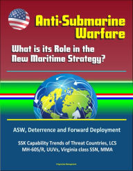 Title: Anti-Submarine Warfare: What is its Role in the New Maritime Strategy? ASW, Deterrence and Forward Deployment, SSK Capability Trends of Threat Countries, LCS, MH-60S/R, UUVs, Virginia class SSN, MMA, Author: Progressive Management