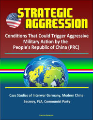Title: Strategic Aggression: Conditions That Could Trigger Aggressive Military Action by the People's Republic of China (PRC) - Case Studies of Interwar Germany, Modern China, Secrecy, PLA, Communist Party, Author: Progressive Management