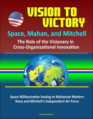 Title: Vision to Victory: Space, Mahan, and Mitchell: The Role of the Visionary in Cross-Organizational Innovation, Space Militarization Analog to Mahanian Modern Navy and Mitchell's Independent Air Force, Author: Progressive Management