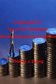 Title: A Biography Of Ten Of The Wealthiest Female Entrepreneurs Part One, Author: Thomas J. Strang