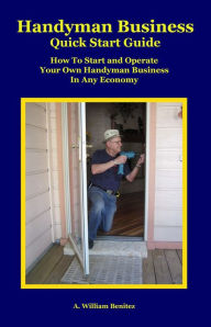 Title: Handyman Business Quick Start Guide: How To Start and Operate Your Own Handyman Business In Any Economy, Author: A. William Benitez