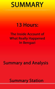 Title: 13 Hours: The Inside Account of What Really Happened in Benghazi Summary, Author: Summary Station