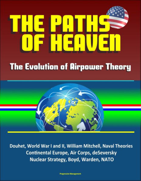 The Paths of Heaven: The Evolution of Airpower Theory - Douhet, World War I and II, William Mitchell, Naval Theories, Continental Europe, Air Corps, deSeversky, Nuclear Strategy, Boyd, Warden, NATO