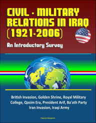 Title: Civil - Military Relations in Iraq (1921-2006): An Introductory Survey - British Invasion, Golden Shrine, Royal Military College, Qasim Era, President Arif, Ba'ath Party, Iran Invasion, Iraqi Army, Author: Progressive Management