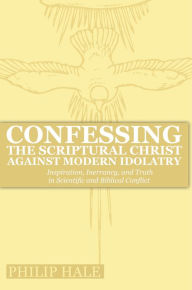 Title: Confessing the Scriptural Christ against Modern Idolatry: Inspiration, Inerrancy, and Truth in Scientific and Biblical Conflict, Author: Philip Hale