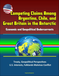 Title: Competing Claims Among Argentina, Chile, and Great Britain in the Antarctic: Economic and Geopolitical Undercurrents - Treaty, Geopolitical Perspectives, U.S. Interests, Falklands Malvinas Conflict, Author: Progressive Management