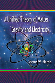 Title: A Unified Theory of Matter, Gravity and Electricity, Author: Victor W. Hatch