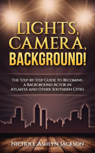 Title: Lights, Camera, Background! The Step-by-Step Guide to Becoming a Background Actor in Atlanta and Other Southern Cities, Author: Nichole Ashlyn Jackson