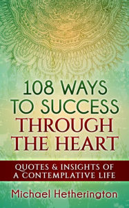 Title: 108 Ways to Success Through the Heart: Quotes and Insights of a Contemplative Life, Author: Michael Hetherington