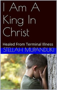 Title: I Am A King In Christ: Healed From Terminal Illness, Author: Stellah Mupanduki