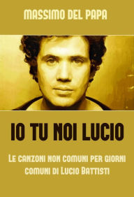 Title: Io Tu Noi Lucio: Le canzoni non comuni per i giorni comuni di Lucio Battisti, Author: Massimo Del Papa