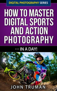 Title: How To Master Digital Sports and Action Photography... In A Day! (Digital Photography, #4), Author: John Truman