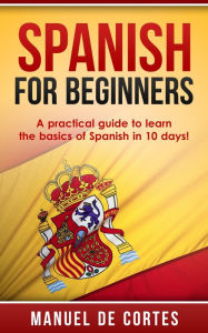 Title: Spanish For Beginners: A Practical Guide to Learn the Basics of Spanish in 10 Days! (Language Series), Author: Manuel De Cortes