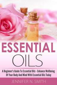 Title: Beginner's Guide To Essential Oils - How to Enhance the Wellbeing of Your Body and Mind, Starting Today, Author: Jennifer N. Smith