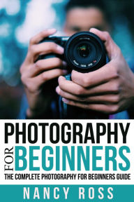 Title: Photography for Beginners: The Complete Photography For Beginners Guide, Author: Nancy Ross