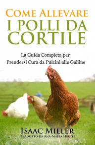 Title: Come Allevare i Polli da Cortile: La Guida Completa per Prendersi Cura da Pulcini alle Galline, Author: Isaac Miller