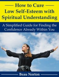 Title: How to Cure Low Self-Esteem with Spiritual Understanding: A Simplified Guide for Finding the Confidence Already Within You, Author: Beau Norton