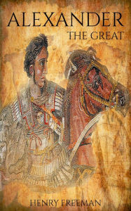 Title: Alexander The Great: A Life From Beginning To End, Author: Henry Freeman