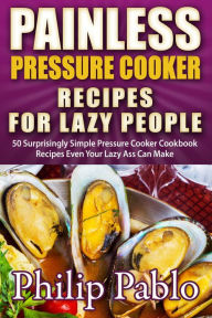 Title: Painless Pressure Cooker Recipes For Lazy People: 50 Surprisingly Simple Pressure Cooker Cookbook Recipes Even Your Lazy Ass Can Cook, Author: Phillip Pablo