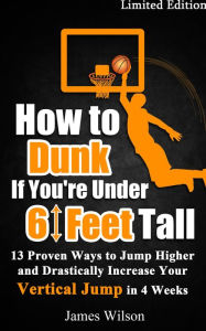 Title: How to Dunk if You're Under 6 Feet Tall - 13 Proven Ways to Jump Higher and Drastically Increase Your Vertical Jump in 4 Weeks, Author: James Wilson