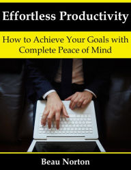 Title: Effortless Productivity: How to Achieve Your Goals with Complete Peace of Mind, Author: Beau Norton