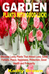 Title: Garden Plants With Good Luck!: Discover Lucky Plants That Attract Love, Good Fortune, Peace, Happiness, Protection, Good Health and Prosperity, Author: Kathy Brown