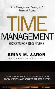 Title: Time Management Secrets for Beginners: Eight Simple Steps To Increase Personal Productivity And Achieve Greater Success, Author: Brian M. Aaron