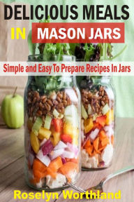 Title: Delicious Meals In Mason Jars: Simple And Easy To Prepare Recipes In Jars, Author: Roselyn Worthland