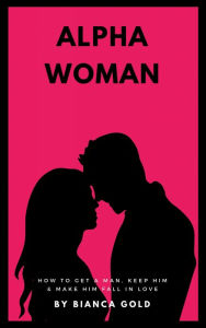 Title: Alpha Woman: How to Get a Man, Keep Him and Make Him Fall In Love, Author: Bianca Gold